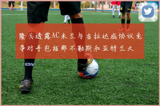 隆戈透露AC米兰与吉拉达成协议竞争对手包括那不勒斯和亚特兰大