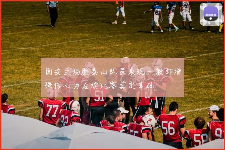 国安主场胜泰山队虽表现一般却增强信心为后续比赛奠定基础
