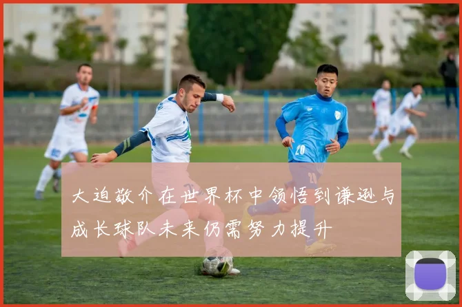 大迫敬介在世界杯中领悟到谦逊与成长球队未来仍需努力提升