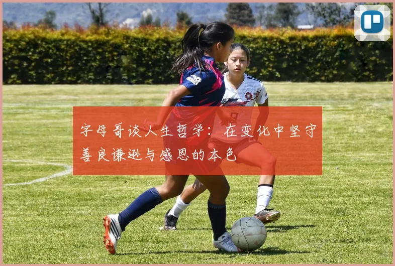 字母哥谈人生哲学：在变化中坚守善良谦逊与感恩的本色