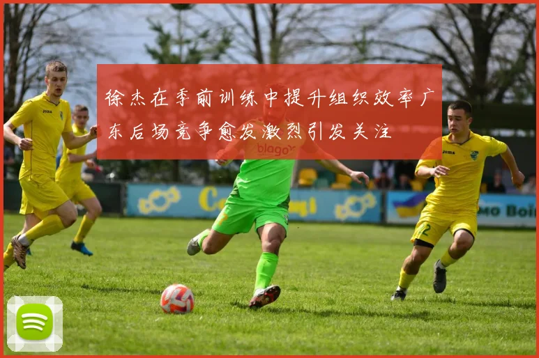 徐杰在季前训练中提升组织效率广东后场竞争愈发激烈引发关注