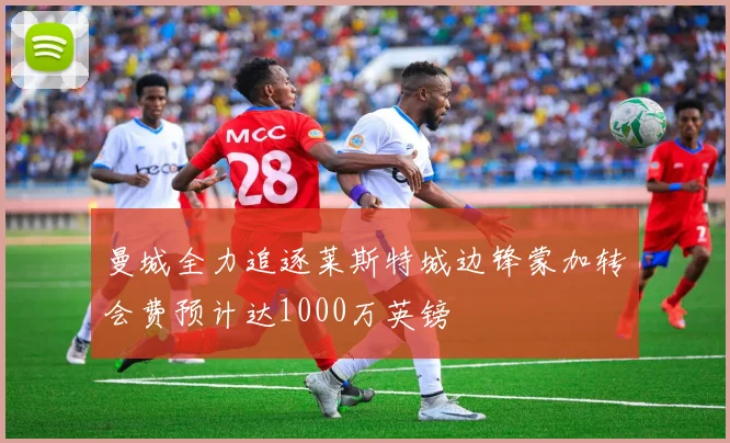 曼城全力追逐莱斯特城边锋蒙加转会费预计达1000万英镑