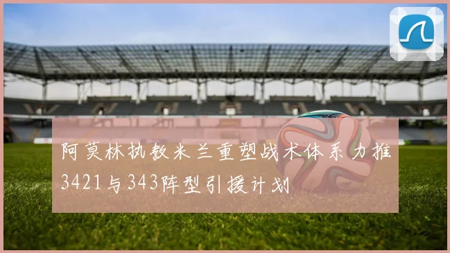 阿莫林执教米兰重塑战术体系力推3421与343阵型引援计划