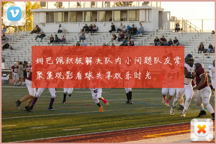 姆巴佩积极解决队内小问题队友常聚集观影看球共享欢乐时光