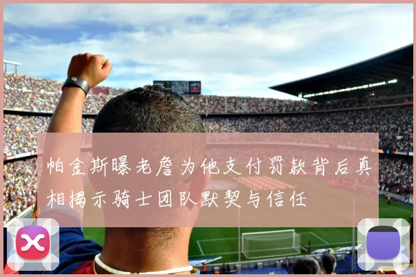 帕金斯曝老詹为他支付罚款背后真相揭示骑士团队默契与信任