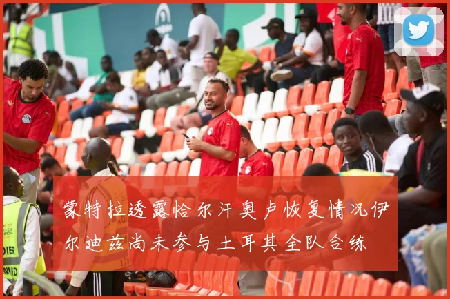 蒙特拉透露恰尔汗奥卢恢复情况伊尔迪兹尚未参与土耳其全队合练