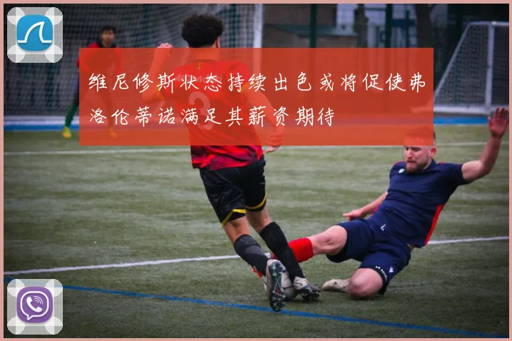 维尼修斯状态持续出色或将促使弗洛伦蒂诺满足其薪资期待