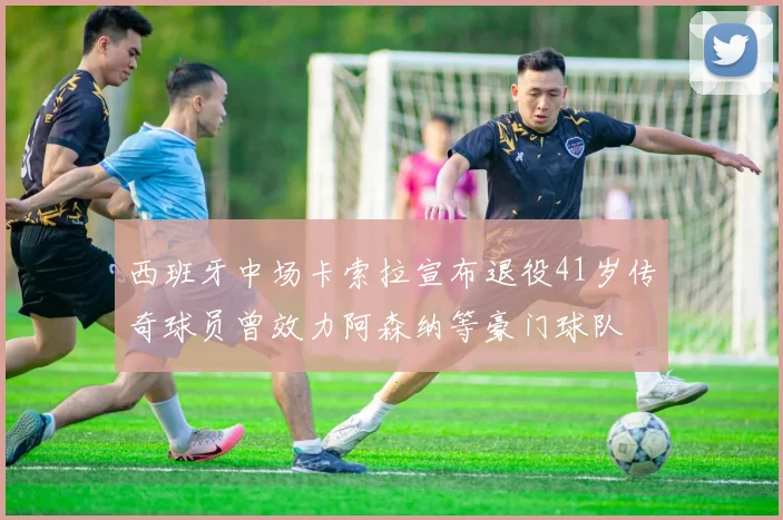 西班牙中场卡索拉宣布退役41岁传奇球员曾效力阿森纳等豪门球队