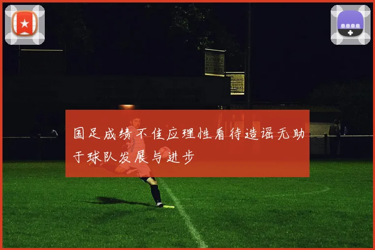 国足成绩不佳应理性看待造谣无助于球队发展与进步